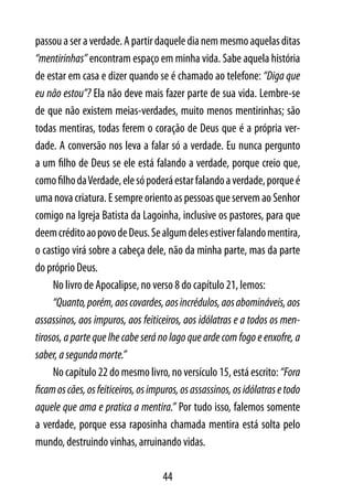 passou a ser a verdade. A partir daquele dia nem mesmo aquelas ditas
“mentirinhas” encontram espaço em minha vida. Sabe aquela história
de estar em casa e dizer quando se é chamado ao telefone: “Diga que
eu não estou”? Ela não deve mais fazer parte de sua vida. Lembre-se
de que não existem meias-verdades, muito menos mentirinhas; são
todas mentiras, todas ferem o coração de Deus que é a própria ver-
dade. A conversão nos leva a falar só a verdade. Eu nunca pergunto
a um filho de Deus se ele está falando a verdade, porque creio que,
como filho da Verdade, ele só poderá estar falando a verdade, porque é
uma nova criatura. E sempre oriento as pessoas que servem ao Senhor
comigo na Igreja Batista da Lagoinha, inclusive os pastores, para que
deem crédito ao povo de Deus. Se algum deles estiver falando mentira,
o castigo virá sobre a cabeça dele, não da minha parte, mas da parte
do próprio Deus.
     No livro de Apocalipse, no verso 8 do capítulo 21, lemos:
     “Quanto, porém, aos covardes, aos incrédulos, aos abomináveis, aos
assassinos, aos impuros, aos feiticeiros, aos idólatras e a todos os men-
tirosos, a parte que lhe cabe será no lago que arde com fogo e enxofre, a
saber, a segunda morte.”
     No capítulo 22 do mesmo livro, no versículo 15, está escrito: “Fora
ficam os cães, os feiticeiros, os impuros, os assassinos, os idólatras e todo
aquele que ama e pratica a mentira.” Por tudo isso, falemos somente
a verdade, porque essa raposinha chamada mentira está solta pelo
mundo, destruindo vinhas, arruinando vidas.

                                     44
 