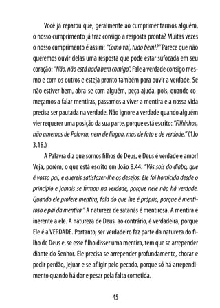 Você já reparou que, geralmente ao cumprimentarmos alguém,
o nosso cumprimento já traz consigo a resposta pronta? Muitas vezes
o nosso cumprimento é assim: “Como vai, tudo bem!?” Parece que não
queremos ouvir delas uma resposta que pode estar sufocada em seu
coração: “Não, não está nada bem comigo”. Fale a verdade consigo mes-
mo e com os outros e esteja pronto também para ouvir a verdade. Se
não estiver bem, abra-se com alguém, peça ajuda, pois, quando co-
meçamos a falar mentiras, passamos a viver a mentira e a nossa vida
precisa ser pautada na verdade. Não ignore a verdade quando alguém
vier requerer uma posição da sua parte, porque está escrito: “Filhinhos,
não amemos de Palavra, nem de língua, mas de fato e de verdade.” (1Jo
3.18.)
      A Palavra diz que somos filhos de Deus, e Deus é verdade e amor!
Veja, porém, o que está escrito em João 8.44: “Vós sois do diabo, que
é vosso pai, e quereis satisfazer-lhe os desejos. Ele foi homicida desde o
princípio e jamais se firmou na verdade, porque nele não há verdade.
Quando ele profere mentira, fala do que lhe é próprio, porque é menti-
roso e pai da mentira.” A natureza de satanás é mentirosa. A mentira é
inerente a ele. A natureza de Deus, ao contrário, é verdadeira, porque
Ele é a VERDADE. Portanto, ser verdadeiro faz parte da natureza do fi-
lho de Deus e, se esse filho disser uma mentira, tem que se arrepender
diante do Senhor. Ele precisa se arrepender profundamente, chorar e
pedir perdão, jejuar e se afligir pelo pecado, porque só há arrependi-
mento quando há dor e pesar pela falta cometida.

                                   45
 