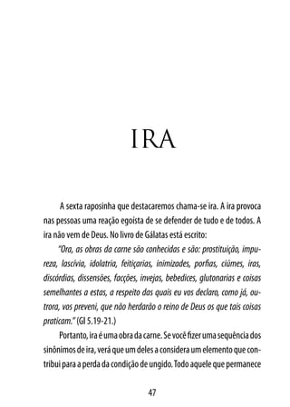 IrA

      A sexta raposinha que destacaremos chama-se ira. A ira provoca
nas pessoas uma reação egoísta de se defender de tudo e de todos. A
ira não vem de Deus. No livro de Gálatas está escrito:
     “Ora, as obras da carne são conhecidas e são: prostituição, impu-
reza, lascívia, idolatria, feitiçarias, inimizades, porfias, ciúmes, iras,
discórdias, dissensões, facções, invejas, bebedices, glutonarias e coisas
semelhantes a estas, a respeito das quais eu vos declaro, como já, ou-
trora, vos preveni, que não herdarão o reino de Deus os que tais coisas
praticam.” (Gl 5.19-21.)
     Portanto, ira é uma obra da carne. Se você fizer uma sequência dos
sinônimos de ira, verá que um deles a considera um elemento que con-
tribui para a perda da condição de ungido. Todo aquele que permanece

                                   47
 