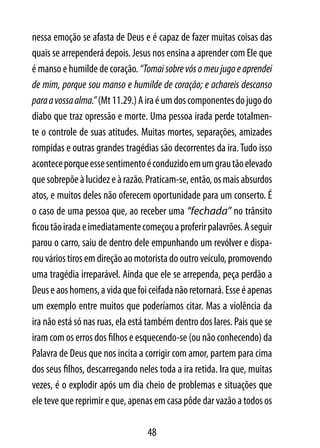 nessa emoção se afasta de Deus e é capaz de fazer muitas coisas das
quais se arrependerá depois. Jesus nos ensina a aprender com Ele que
é manso e humilde de coração. “Tomai sobre vós o meu jugo e aprendei
de mim, porque sou manso e humilde de coração; e achareis descanso
para a vossa alma.” (Mt 11.29.) A ira é um dos componentes do jugo do
diabo que traz opressão e morte. Uma pessoa irada perde totalmen-
te o controle de suas atitudes. Muitas mortes, separações, amizades
rompidas e outras grandes tragédias são decorrentes da ira. Tudo isso
acontece porque esse sentimento é conduzido em um grau tão elevado
que sobrepõe à lucidez e à razão. Praticam-se, então, os mais absurdos
atos, e muitos deles não oferecem oportunidade para um conserto. É
o caso de uma pessoa que, ao receber uma “fechada” no trânsito
ficou tão irada e imediatamente começou a proferir palavrões. A seguir
parou o carro, saiu de dentro dele empunhando um revólver e dispa-
rou vários tiros em direção ao motorista do outro veículo, promovendo
uma tragédia irreparável. Ainda que ele se arrependa, peça perdão a
Deus e aos homens, a vida que foi ceifada não retornará. Esse é apenas
um exemplo entre muitos que poderíamos citar. Mas a violência da
ira não está só nas ruas, ela está também dentro dos lares. Pais que se
iram com os erros dos filhos e esquecendo-se (ou não conhecendo) da
Palavra de Deus que nos incita a corrigir com amor, partem para cima
dos seus filhos, descarregando neles toda a ira retida. Ira que, muitas
vezes, é o explodir após um dia cheio de problemas e situações que
ele teve que reprimir e que, apenas em casa pôde dar vazão a todos os

                                  48
 