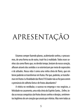 ApresentAção

      Estamos sempre fazendo planos, acalentando sonhos, e procura-
mos, de uma forma ou de outra, trazê-los à realidade. Todos esses so-
nhos são como flores que, no devido tempo, brotam do nosso coração,
afloram através dos sentidos e se exteriorizam por meio de expressões
e de atitudes. Nossa vida é como uma vinha cheia de flores, que em
breve poderão se transformar em frutos. Por que, poderão, se transfor-
mar em frutos é a finalidade das flores? O Criador não as fez para serem
o prenúncio de colheita farta e de frutos abundantes?
      A vitória no vestibular, o sucesso no emprego e nos negócios, a
felicidade no casamento, uma vida cheia do Espírito Santo... Enfim, to-
das as nossas conquistas são frutos desses sonhos e desejos, sentimen-
tos legítimos de um coração que anseia por vitórias. Mas nem todas as

                                   5
 