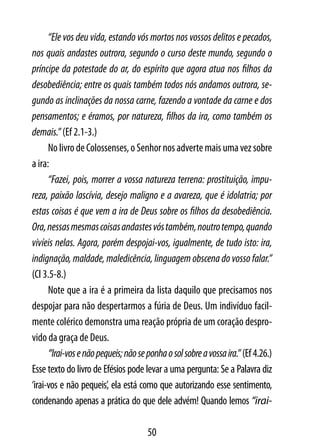 “Ele vos deu vida, estando vós mortos nos vossos delitos e pecados,
nos quais andastes outrora, segundo o curso deste mundo, segundo o
príncipe da potestade do ar, do espírito que agora atua nos filhos da
desobediência; entre os quais também todos nós andamos outrora, se-
gundo as inclinações da nossa carne, fazendo a vontade da carne e dos
pensamentos; e éramos, por natureza, filhos da ira, como também os
demais.” (Ef 2.1-3.)
      No livro de Colossenses, o Senhor nos adverte mais uma vez sobre
a ira:
      “Fazei, pois, morrer a vossa natureza terrena: prostituição, impu-
reza, paixão lascívia, desejo maligno e a avareza, que é idolatria; por
estas coisas é que vem a ira de Deus sobre os filhos da desobediência.
Ora, nessas mesmas coisas andastes vós também, noutro tempo, quando
vivíeis nelas. Agora, porém despojai-vos, igualmente, de tudo isto: ira,
indignação, maldade, maledicência, linguagem obscena do vosso falar.”
(Cl 3.5-8.)
      Note que a ira é a primeira da lista daquilo que precisamos nos
despojar para não despertarmos a fúria de Deus. Um indivíduo facil-
mente colérico demonstra uma reação própria de um coração despro-
vido da graça de Deus.
      “Irai-vos e não pequeis; não se ponha o sol sobre a vossa ira.” (Ef 4.26.)
Esse texto do livro de Efésios pode levar a uma pergunta: Se a Palavra diz
‘irai-vos e não pequeis’, ela está como que autorizando esse sentimento,
condenando apenas a prática do que dele advém! Quando lemos “irai-

                                      50
 