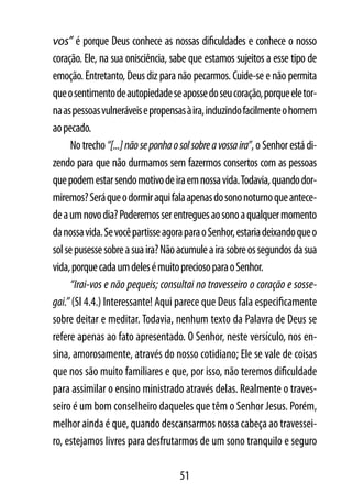 vos” é porque Deus conhece as nossas dificuldades e conhece o nosso
coração. Ele, na sua onisciência, sabe que estamos sujeitos a esse tipo de
emoção. Entretanto, Deus diz para não pecarmos. Cuide-se e não permita
que o sentimento de autopiedade se aposse do seu coração, porque ele tor-
na as pessoas vulneráveis e propensas à ira, induzindo facilmente o homem
ao pecado.
      No trecho “[...] não se ponha o sol sobre a vossa ira”, o Senhor está di-
zendo para que não durmamos sem fazermos consertos com as pessoas
que podem estar sendo motivo de ira em nossa vida. Todavia, quando dor-
miremos? Será que o dormir aqui fala apenas do sono noturno que antece-
de a um novo dia? Poderemos ser entregues ao sono a qualquer momento
da nossa vida. Se você partisse agora para o Senhor, estaria deixando que o
sol se pusesse sobre a sua ira? Não acumule a ira sobre os segundos da sua
vida, porque cada um deles é muito precioso para o Senhor.
      “Irai-vos e não pequeis; consultai no travesseiro o coração e sosse-
gai.” (Sl 4.4.) Interessante! Aqui parece que Deus fala especificamente
sobre deitar e meditar. Todavia, nenhum texto da Palavra de Deus se
refere apenas ao fato apresentado. O Senhor, neste versículo, nos en-
sina, amorosamente, através do nosso cotidiano; Ele se vale de coisas
que nos são muito familiares e que, por isso, não teremos dificuldade
para assimilar o ensino ministrado através delas. Realmente o traves-
seiro é um bom conselheiro daqueles que têm o Senhor Jesus. Porém,
melhor ainda é que, quando descansarmos nossa cabeça ao travessei-
ro, estejamos livres para desfrutarmos de um sono tranquilo e seguro

                                      51
 