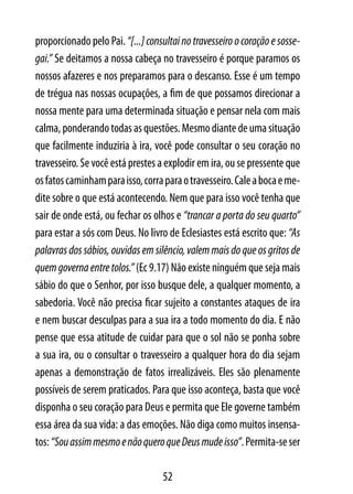 proporcionado pelo Pai. “[...] consultai no travesseiro o coração e sosse-
gai.” Se deitamos a nossa cabeça no travesseiro é porque paramos os
nossos afazeres e nos preparamos para o descanso. Esse é um tempo
de trégua nas nossas ocupações, a fim de que possamos direcionar a
nossa mente para uma determinada situação e pensar nela com mais
calma, ponderando todas as questões. Mesmo diante de uma situação
que facilmente induziria à ira, você pode consultar o seu coração no
travesseiro. Se você está prestes a explodir em ira, ou se pressente que
os fatos caminham para isso, corra para o travesseiro. Cale a boca e me-
dite sobre o que está acontecendo. Nem que para isso você tenha que
sair de onde está, ou fechar os olhos e “trancar a porta do seu quarto”
para estar a sós com Deus. No livro de Eclesiastes está escrito que: “As
palavras dos sábios, ouvidas em silêncio, valem mais do que os gritos de
quem governa entre tolos.” (Ec 9.17) Não existe ninguém que seja mais
sábio do que o Senhor, por isso busque dele, a qualquer momento, a
sabedoria. Você não precisa ficar sujeito a constantes ataques de ira
e nem buscar desculpas para a sua ira a todo momento do dia. E não
pense que essa atitude de cuidar para que o sol não se ponha sobre
a sua ira, ou o consultar o travesseiro a qualquer hora do dia sejam
apenas a demonstração de fatos irrealizáveis. Eles são plenamente
possíveis de serem praticados. Para que isso aconteça, basta que você
disponha o seu coração para Deus e permita que Ele governe também
essa área da sua vida: a das emoções. Não diga como muitos insensa-
tos: “Sou assim mesmo e não quero que Deus mude isso”. Permita-se ser

                                   52
 