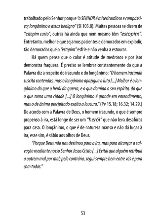 trabalhado pelo Senhor porque “o SENHOR é misericordioso e compassi-
vo; longânimo e assaz benigno” (Sl 103.8). Muitas pessoas se dizem de
“estopim curto”, outras há ainda que nem mesmo têm “estopim”.
Entretanto, melhor é que sejamos pacientes e demorados em explodir,
tão demorados que o “estopim” esfrie e não venha a estourar.
      Há quem pense que o calar é atitude de medrosos e por isso
demonstra fraqueza. É preciso se lembrar constantemente do que a
Palavra diz a respeito do iracundo e do longânimo: “O homem iracundo
suscita contendas, mas o longânimo apazigua a luta [...] Melhor é o lon-
gânimo do que o herói da guerra, e o que domina o seu espírito, do que
o que toma uma cidade [...] O longânimo é grande em entendimento,
mas o de ânimo precipitado exalta a loucura.” (Pv 15.18; 16.32; 14.29.)
De acordo com a Palavra de Deus, o homem iracundo, o que é sempre
propenso à ira, está longe de ser um “herói” que não leva desaforos
para casa. O longânimo, o que é de natureza mansa e não dá lugar à
ira, esse sim, é sábio aos olhos de Deus.
      “Porque Deus não nos destinou para a ira, mas para alcançar a sal-
vação mediante nosso Senhor Jesus Cristo [...] Evitai que alguém retribua
a outrem mal por mal; pelo contrário, segui sempre bem entre vós e para
com todos.”




                                   53
 