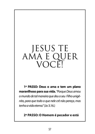 JesUs te
  AMA e QUer
    VoCÊ!

    1º PASSO: Deus o ama e tem um plano
maravilhoso para sua vida. “Porque Deus amou
o mundo de tal maneira que deu o seu Filho unigê-
nito, para que todo o que nele crê não pereça, mas
tenha a vida eterna.“ (Jo 3.16.)

   2º PASSO: O Homem é pecador e está



                       57
 