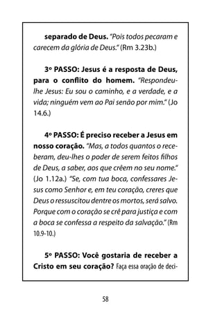 separado de Deus. “Pois todos pecaram e
carecem da glória de Deus.“ (Rm 3.23b.)

    3º PASSO: Jesus é a resposta de Deus,
para o conflito do homem. “Respondeu-
lhe Jesus: Eu sou o caminho, e a verdade, e a
vida; ninguém vem ao Pai senão por mim.“ (Jo
14.6.)

    4º PASSO: É preciso receber a Jesus em
nosso coração. “Mas, a todos quantos o rece-
beram, deu-lhes o poder de serem feitos filhos
de Deus, a saber, aos que crêem no seu nome.“
(Jo 1.12a.) “Se, com tua boca, confessares Je-
sus como Senhor e, em teu coração, creres que
Deus o ressuscitou dentre os mortos, será salvo.
Porque com o coração se crê para justiça e com
a boca se confessa a respeito da salvação.” (Rm
10.9-10.)

   5º PASSO: Você gostaria de receber a
Cristo em seu coração? Faça essa oração de deci-



                      58
 