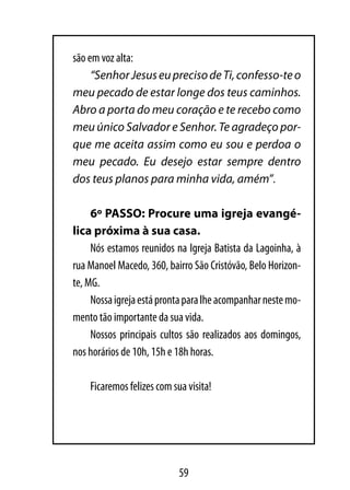 são em voz alta:
     “Senhor Jesus eu preciso de Ti, confesso-te o
meu pecado de estar longe dos teus caminhos.
Abro a porta do meu coração e te recebo como
meu único Salvador e Senhor. Te agradeço por-
que me aceita assim como eu sou e perdoa o
meu pecado. Eu desejo estar sempre dentro
dos teus planos para minha vida, amém”.

     6º PASSO: Procure uma igreja evangé-
lica próxima à sua casa.
     Nós estamos reunidos na Igreja Batista da Lagoinha, à
rua Manoel Macedo, 360, bairro São Cristóvão, Belo Horizon-
te, MG.
     Nossa igreja está pronta para lhe acompanhar neste mo-
mento tão importante da sua vida.
     Nossos principais cultos são realizados aos domingos,
nos horários de 10h, 15h e 18h horas.

    Ficaremos felizes com sua visita!




                            59
 