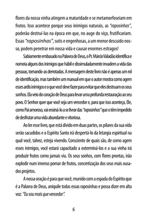 flores da nossa vinha atingem a maturidade e se metamorfoseiam em
frutos. Isso acontece porque seus inimigos naturais, as “raposinhas”,
poderão destruí-las na época em que, no auge do viço, frutificariam.
Essas “raposinhas”, sutis e engenhosas, a um menor descuido nos-
so, podem penetrar em nossa vida e causar enormes estragos!
     Sabiamente embasado na Palavra de Deus, o Pr. MárcioValadão identifica e
nomeia alguns dos inimigos que hábil e dissimuladamente invadem a vida das
pessoas, tornando-as derrotadas. A mensagem deste livro não é apenas um rol
de identificação, mas também um manual em que o autor mostra como agem
esses ardis inimigos e o que você deve fazer para evitar que eles destruam os seus
sonhos. Ela veio do coração de Deus para levar uma profunda restauração ao seu
povo. O Senhor quer que você seja um vencedor e, para que isso aconteça, Ele,
como Pai amoroso, vai ensiná-lo a se livrar das “raposinhas” que o têm impedido
de desfrutar uma vida abundante e vitoriosa.
     Ao ler esse livro, que está divido em duas partes, os pilares da sua vida
serão sacudidos e o Espírito Santo irá despertá-lo da letargia espiritual na
qual você, talvez, esteja vivendo. Consciente de quais são, de como agem
esses inimigos, você estará capacitado a exterminá-los e a sua vinha irá
produzir frutos como jamais viu. Os seus sonhos, com flores prontas, irão
explodir num imenso pomar de frutos, concretização dos seus mais ousa-
dos projetos.
     A nossa oração é para que você, munido com a espada do Espírito que
é a Palavra de Deus, aniquile todas essas raposinhas e possa dizer em alta
voz: “Eu sou mais que vencedor”.

                                        6
 