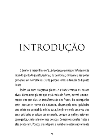 IntroDUção

     O Senhor é maravilhoso e “[...] é poderoso para fazer infinitamente
mais do que tudo quanto pedimos, ou pensamos, conforme o seu poder
que opera em nós” (Efésios 3.20), porque somos o templo do Espírito
Santo.
     Todos os anos traçamos planos e estabelecemos os nossos
alvos. Como uma planta que está cheia de flores, haverá um mo-
mento em que elas se transformarão em frutos. Eu acompanho
esse incessante mover da natureza, observando uma goiabeira
que existe no quintal da minha casa. Lembro-me de uma vez que
essa goiabeira precisou ser escorada, porque os galhos estavam
carregados, cheios de enormes goiabas. Comemos aquelas frutas e
elas acabaram. Poucos dias depois, a goiabeira estava novamente

                                   9
 
