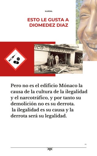 ILLEGAL
08
Pero no es el edificio Mónaco la
causa de la cultura de la ilegalidad
y el narcotráfico, y por tanto su
demolición no es su derrota.
la ilegalidad es su causa y la
derrota será su legalidad.
ESTO LE GUSTA A
DIOMEDEZ DIAZ
 