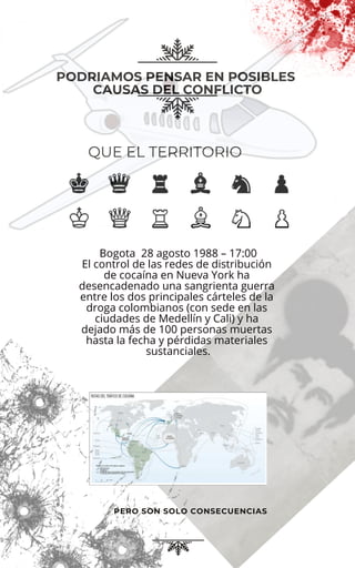 PODRIAMOS PENSAR EN POSIBLES
CAUSAS DEL CONFLICTO
PERO SON SOLO CONSECUENCIAS
QUE EL TERRITORIO
Bogota 28 agosto 1988 – 17:00
El control de las redes de distribución
de cocaína en Nueva York ha
desencadenado una sangrienta guerra
entre los dos principales cárteles de la
droga colombianos (con sede en las
ciudades de Medellín y Cali) y ha
dejado más de 100 personas muertas
hasta la fecha y pérdidas materiales
sustanciales.
 