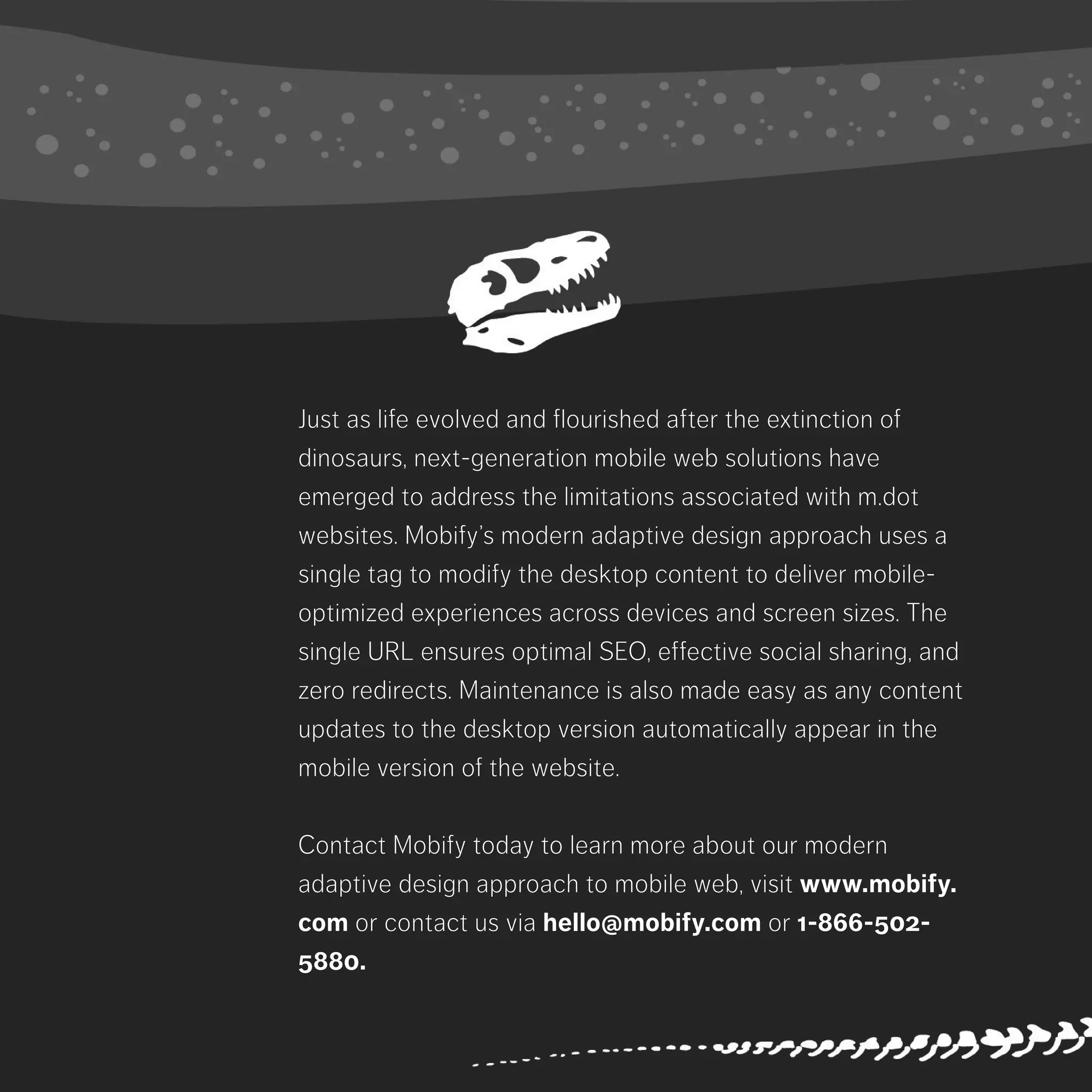 Just as life evolved and flourished after the extinction of dinosaurs, next-
generation mobile web solutions have emerged to address the limitations
associated with m.dot websites. Mobify’s modern adaptive design approach
uses a single tag to modify the desktop content to deliver mobile-optimized
experiences across devices and screen sizes. The single URL ensures optimal
SEO, effective social sharing, and zero redirects. Maintenance is also made
easy as any content updates to the desktop version automatically appear in the
mobile version of the website.
Contact Mobify today to learn more about our modern adaptive design
approach to mobile web, visit www.mobify.com or contact us via hello@
mobify.com or 1-866-502-5880.
 