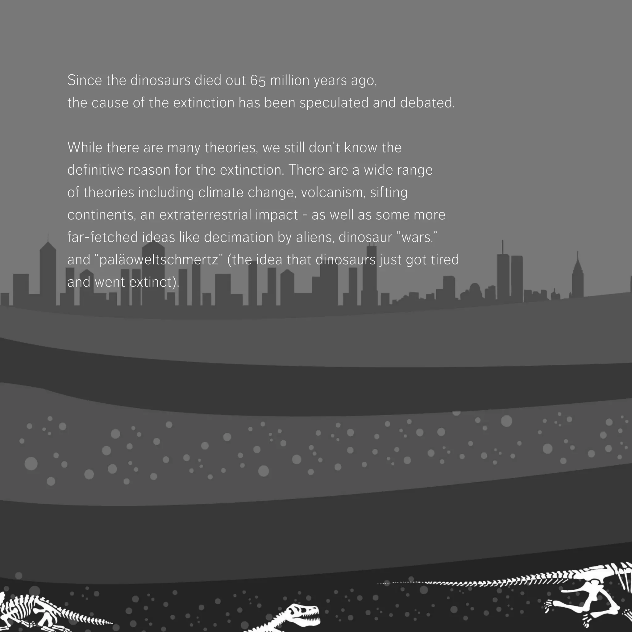 Since the dinosaurs died out 65 million years ago,
the cause of the extinction has been speculated
and debated.
While there are many theories, we still don’t know
the definitive reason for the extinction. There are
a wide range of theories including climate change,
volcanism, sifting continents, an extraterrestrial
impact - as well as some more far-fetched ideas
like decimation by aliens, dinosaur “wars,” and
“paläoweltschmertz”­(the idea that dinosaurs just
got tired and went extinct).
 