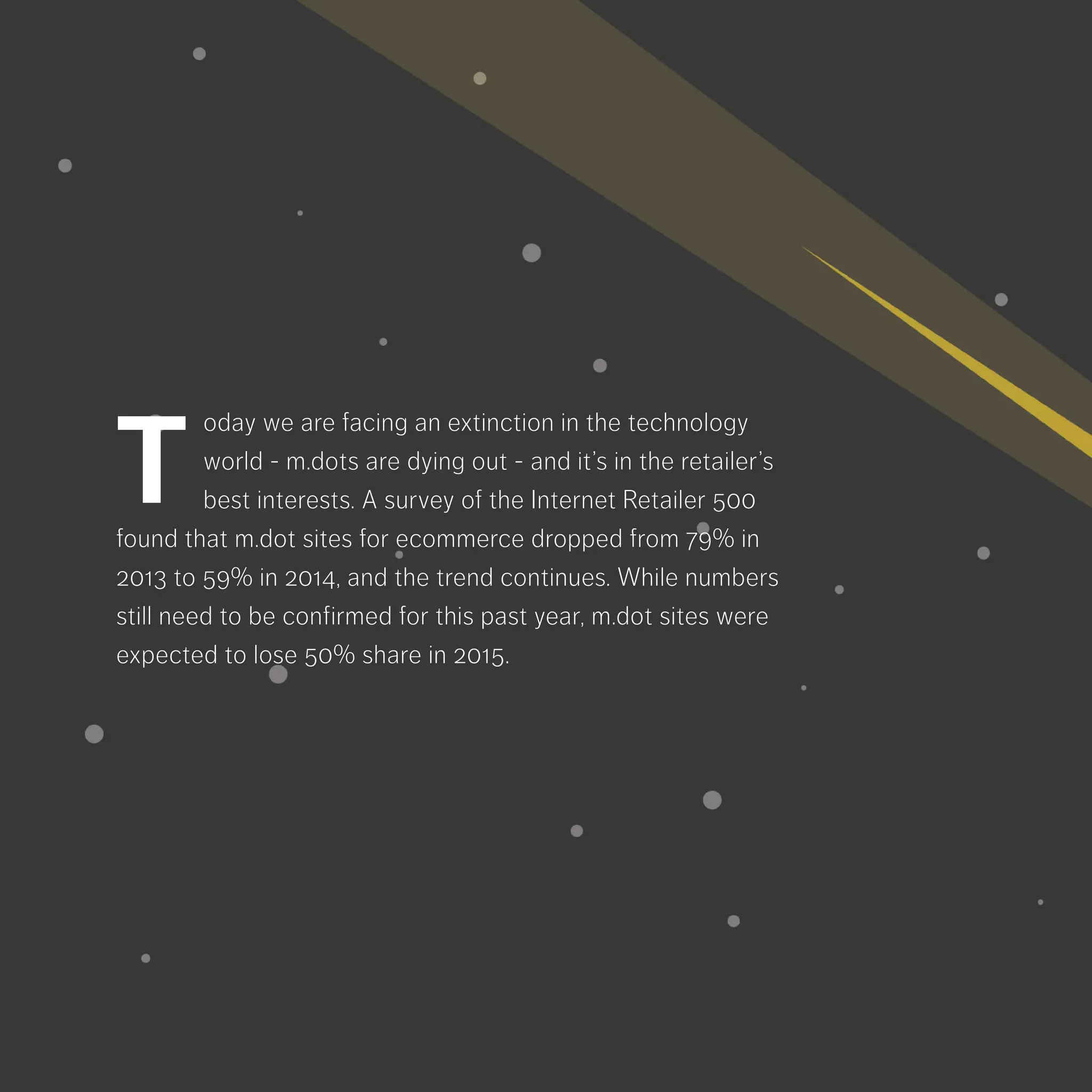 oday we are facing an extinction in the
technology world - m.dots are dying out
- and it’s in the retailer’s best interests. A
survey of the Internet Retailer 500 found that m.dot
sites for ecommerce dropped from 79% in 2013
to 59% in 2014, and the trend continues. While
numbers still need to be confirmed for this past
year, m.dot sites were expected to lose 50% s
hare in 2015.
T
 