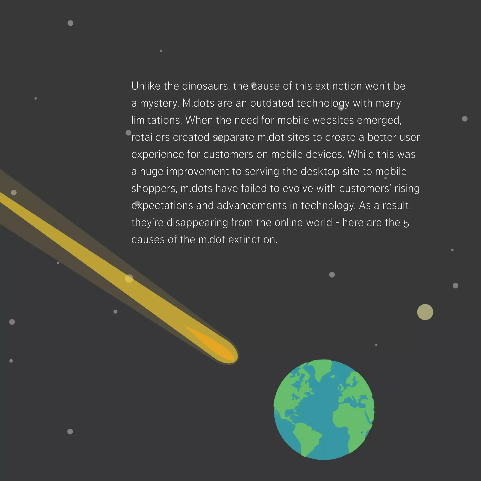 Unlike the dinosaurs, the cause of this extinction
won’t be a mystery. M.dots are an outdated
technology with many limitations. When the need
for mobile websites emerged, retailers created
separate m.dot sites to create a better user
experience for customers on mobile devices.
While this was a huge improvement to serving the
desktop site to mobile shoppers, m.dots have failed
to evolve with customers’ rising expectations and
advancements in technology. As a result, they’re
disappearing from the online world - here are the
5 causes of the m.dot extinction.
 