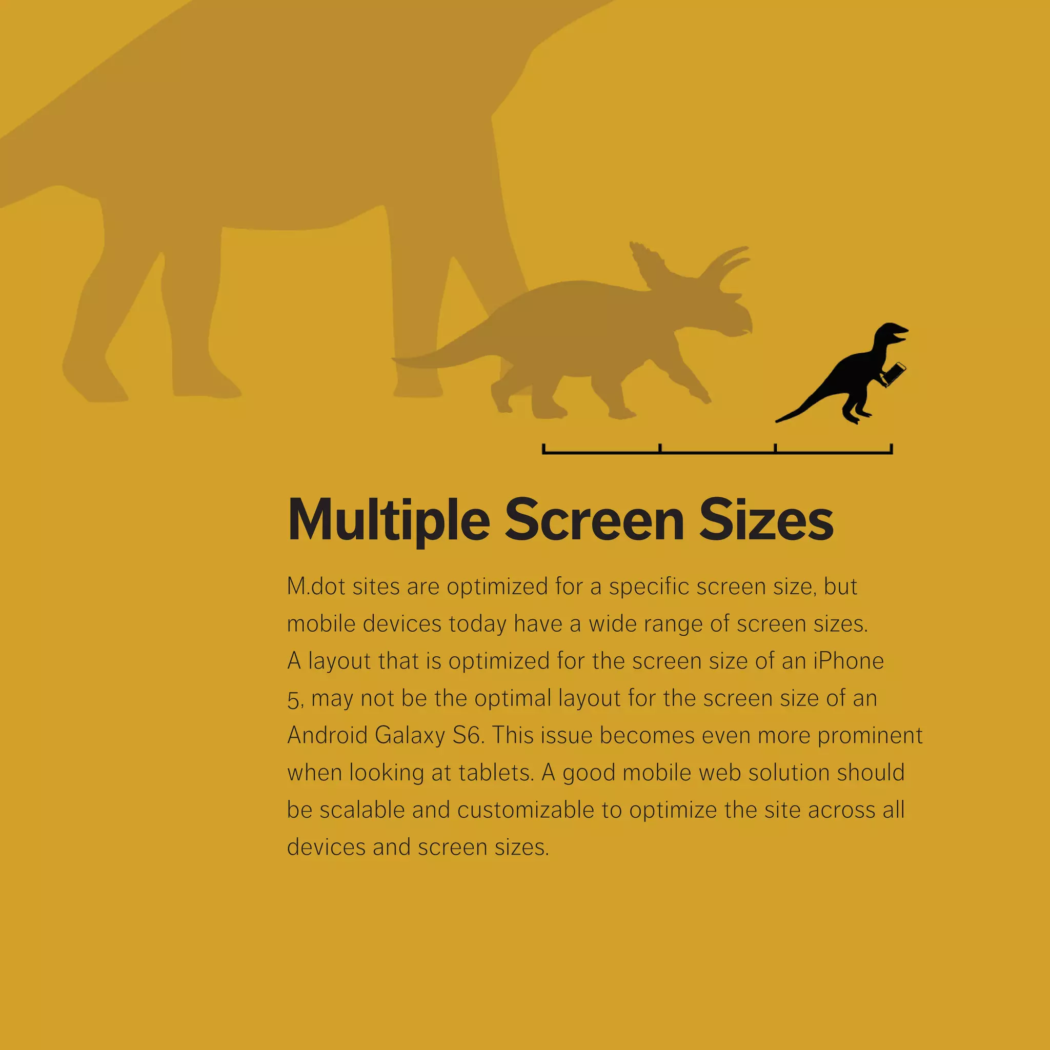 Multiple Screen Sizes
M.dot sites are optimized for a specific screen size, but mobile
devices today have a wide range of screen sizes. A layout that
is optimized for the screen size of an iPhone 5, may not be the
optimal layout for the screen size of an Android Galaxy S6. This
issue becomes even more prominent when looking at tablets. A
good mobile web solution should be scalable and customizable
to optimize the site across all devices and screen sizes.
 