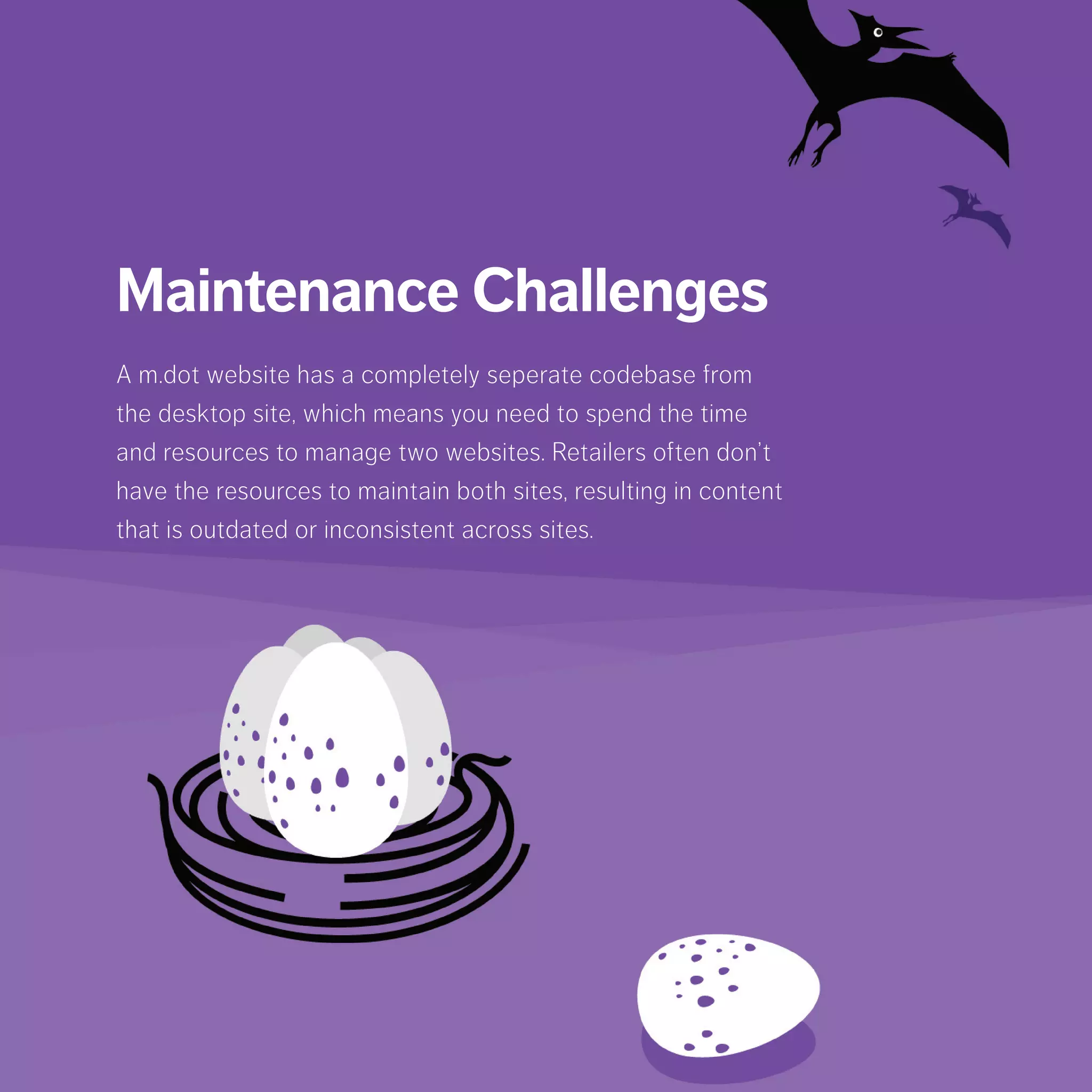 Maintenance Challenges
A m.dot website has a completely seperate codebase from
the desktop site, which means you need to spend the time
and resources to manage two websites. Retailers often
don’t have the resources to maintain both sites, resulting in
content that is outdated or inconsistent across sites.
 