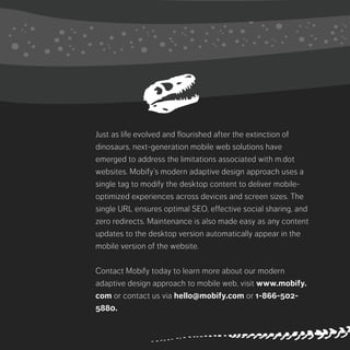 Just as life evolved and flourished after the extinction of dinosaurs, next-
generation mobile web solutions have emerged to address the limitations
associated with m.dot websites. Mobify’s modern adaptive design approach
uses a single tag to modify the desktop content to deliver mobile-optimized
experiences across devices and screen sizes. The single URL ensures optimal
SEO, effective social sharing, and zero redirects. Maintenance is also made
easy as any content updates to the desktop version automatically appear in the
mobile version of the website.
Contact Mobify today to learn more about our modern adaptive design
approach to mobile web, visit www.mobify.com or contact us via hello@
mobify.com or 1-866-502-5880.
 