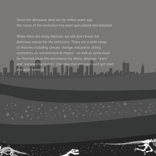 Since the dinosaurs died out 65 million years ago,
the cause of the extinction has been speculated
and debated.
While there are many theories, we still don’t know
the definitive reason for the extinction. There are
a wide range of theories including climate change,
volcanism, sifting continents, an extraterrestrial
impact - as well as some more far-fetched ideas
like decimation by aliens, dinosaur “wars,” and
“paläoweltschmertz”­(the idea that dinosaurs just
got tired and went extinct).
 