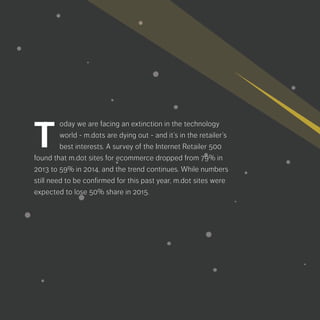 oday we are facing an extinction in the
technology world - m.dots are dying out
- and it’s in the retailer’s best interests. A
survey of the Internet Retailer 500 found that m.dot
sites for ecommerce dropped from 79% in 2013
to 59% in 2014, and the trend continues. While
numbers still need to be confirmed for this past
year, m.dot sites were expected to lose 50% s
hare in 2015.
T
 