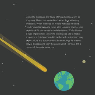 Unlike the dinosaurs, the cause of this extinction
won’t be a mystery. M.dots are an outdated
technology with many limitations. When the need
for mobile websites emerged, retailers created
separate m.dot sites to create a better user
experience for customers on mobile devices.
While this was a huge improvement to serving the
desktop site to mobile shoppers, m.dots have failed
to evolve with customers’ rising expectations and
advancements in technology. As a result, they’re
disappearing from the online world - here are the
5 causes of the m.dot extinction.
 