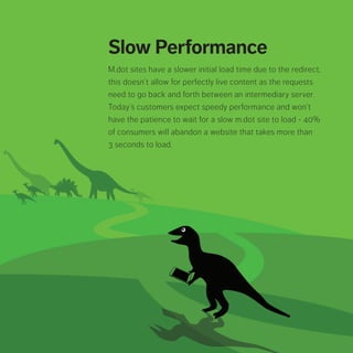 Slow Performance
M.dot sites have a slower initial load time due to the
redirect, this doesn’t allow for perfectly live content
as the requests need to go back and forth between
an intermediary server. Today’s customers expect
speedy performance and won’t have the patience
to wait for a slow m.dot site to load - 40% of
consumers will abandon a website that takes more
than 3 seconds to load.
 