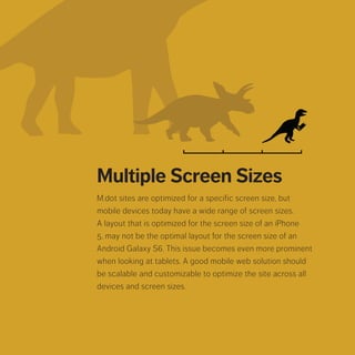 Multiple Screen Sizes
M.dot sites are optimized for a specific screen size, but mobile
devices today have a wide range of screen sizes. A layout that
is optimized for the screen size of an iPhone 5, may not be the
optimal layout for the screen size of an Android Galaxy S6. This
issue becomes even more prominent when looking at tablets. A
good mobile web solution should be scalable and customizable
to optimize the site across all devices and screen sizes.
 