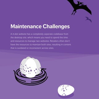 Maintenance Challenges
A m.dot website has a completely seperate codebase from
the desktop site, which means you need to spend the time
and resources to manage two websites. Retailers often
don’t have the resources to maintain both sites, resulting in
content that is outdated or inconsistent across sites.
 