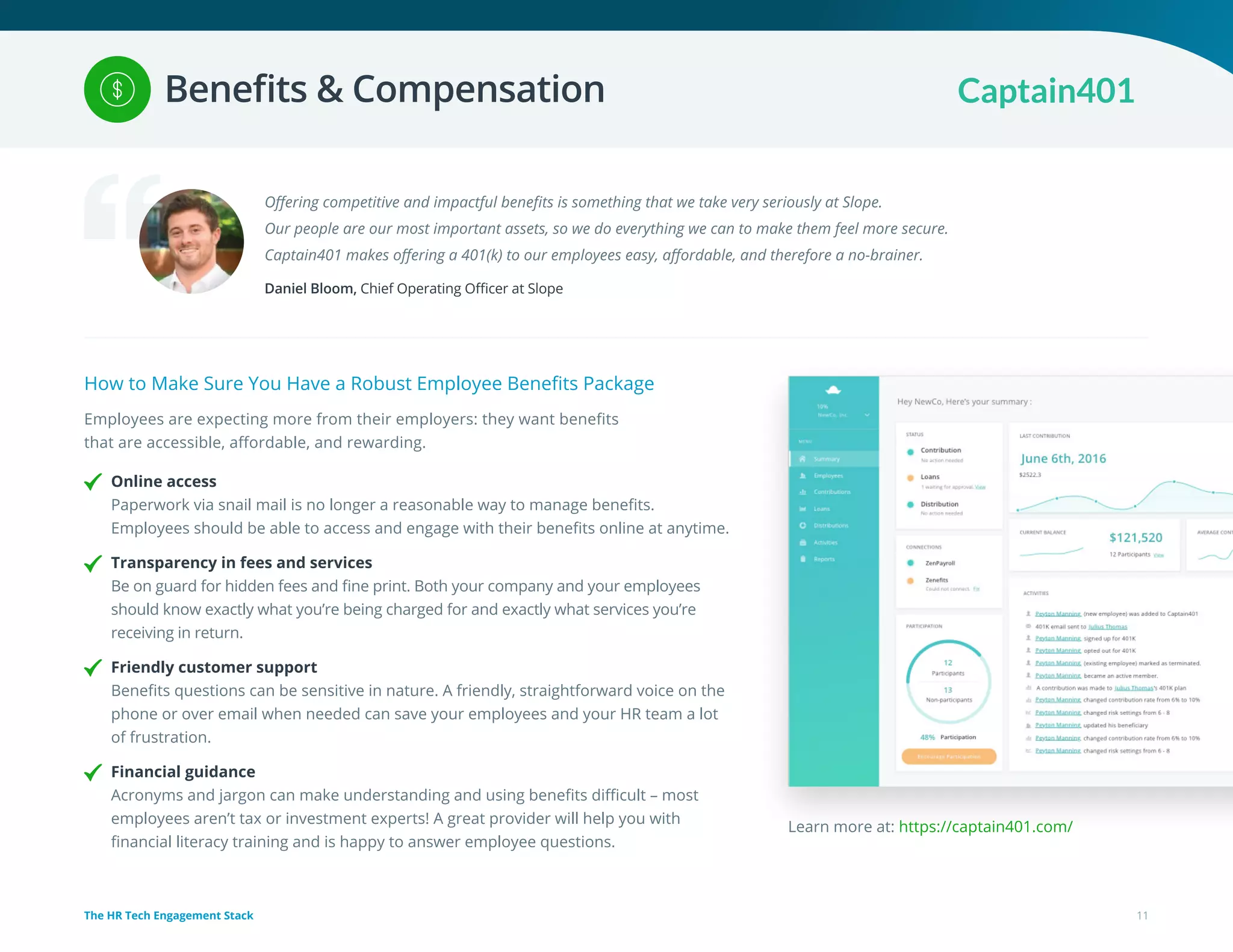 Offering competitive and impactful benefits is something that we take very seriously at Slope.
Our people are our most important assets, so we do everything we can to make them feel more secure.
Captain401 makes offering a 401(k) to our employees easy, affordable, and therefore a no-brainer.
Daniel Bloom, Chief Operating Officer at Slope
How to Make Sure You Have a Robust Employee Benefits Package
Employees are expecting more from their employers: they want benefits
that are accessible, affordable, and rewarding.
Online access
Paperwork via snail mail is no longer a reasonable way to manage benefits.
Employees should be able to access and engage with their benefits online at anytime.
Transparency in fees and services
Be on guard for hidden fees and fine print. Both your company and your employees
should know exactly what you’re being charged for and exactly what services you’re
receiving in return.
Friendly customer support
Benefits questions can be sensitive in nature. A friendly, straightforward voice on the
phone or over email when needed can save your employees and your HR team a lot
of frustration.
Financial guidance
Acronyms and jargon can make understanding and using benefits difficult – most
employees aren’t tax or investment experts! A great provider will help you with
financial literacy training and is happy to answer employee questions.
Learn more at: https://captain401.com/
11The HR Tech Engagement Stack
Benefits & Compensation
 