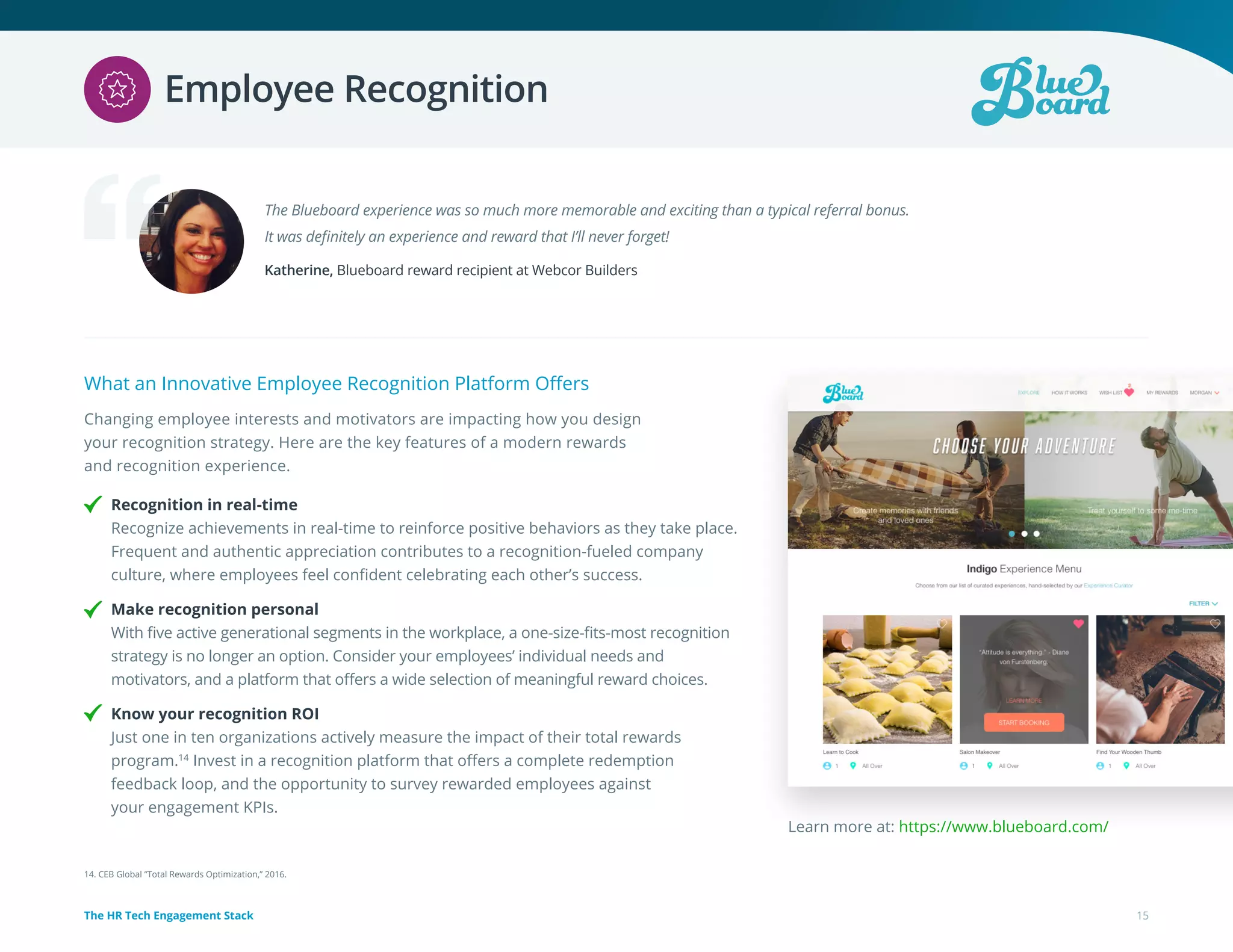 What an Innovative Employee Recognition Platform Offers
Changing employee interests and motivators are impacting how you design
your recognition strategy. Here are the key features of a modern rewards
and recognition experience.
Recognition in real-time
Recognize achievements in real-time to reinforce positive behaviors as they take place.
Frequent and authentic appreciation contributes to a recognition-fueled company
culture, where employees feel confident celebrating each other’s success.
Make recognition personal
With five active generational segments in the workplace, a one-size-fits-most recognition
strategy is no longer an option. Consider your employees’ individual needs and
motivators, and a platform that offers a wide selection of meaningful reward choices.
Know your recognition ROI
Just one in ten organizations actively measure the impact of their total rewards
program.14
Invest in a recognition platform that offers a complete redemption
feedback loop, and the opportunity to survey rewarded employees against
your engagement KPIs.
The Blueboard experience was so much more memorable and exciting than a typical referral bonus.
It was definitely an experience and reward that I’ll never forget!
Katherine, Blueboard reward recipient at Webcor Builders
Learn more at: https://www.blueboard.com/
14. CEB Global “Total Rewards Optimization,” 2016.
15The HR Tech Engagement Stack
Employee Recognition
 