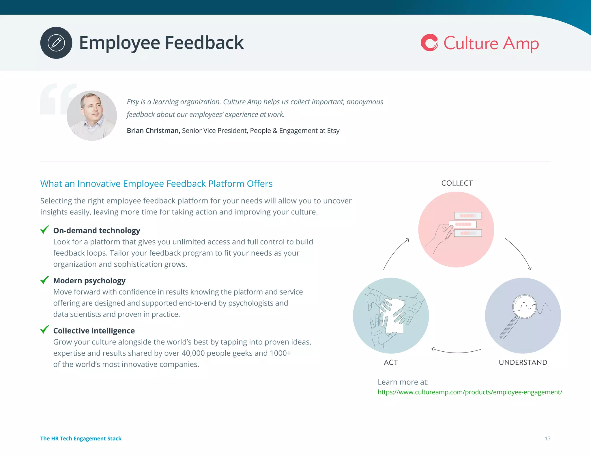 What an Innovative Employee Feedback Platform Offers
Selecting the right employee feedback platform for your needs will allow you to uncover
insights easily, leaving more time for taking action and improving your culture.
On-demand technology
Look for a platform that gives you unlimited access and full control to build
feedback loops. Tailor your feedback program to fit your needs as your
organization and sophistication grows.
Modern psychology
Move forward with confidence in results knowing the platform and service
offering are designed and supported end-to-end by psychologists and
data scientists and proven in practice.
Collective intelligence
Grow your culture alongside the world’s best by tapping into proven ideas,
expertise and results shared by over 40,000 people geeks and 1000+
of the world’s most innovative companies.
Etsy is a learning organization. Culture Amp helps us collect important, anonymous
feedback about our employees’ experience at work.
Brian Christman, Senior Vice President, People & Engagement at Etsy
Learn more at:
https://www.cultureamp.com/products/employee-engagement/
17The HR Tech Engagement Stack
Employee Feedback
 