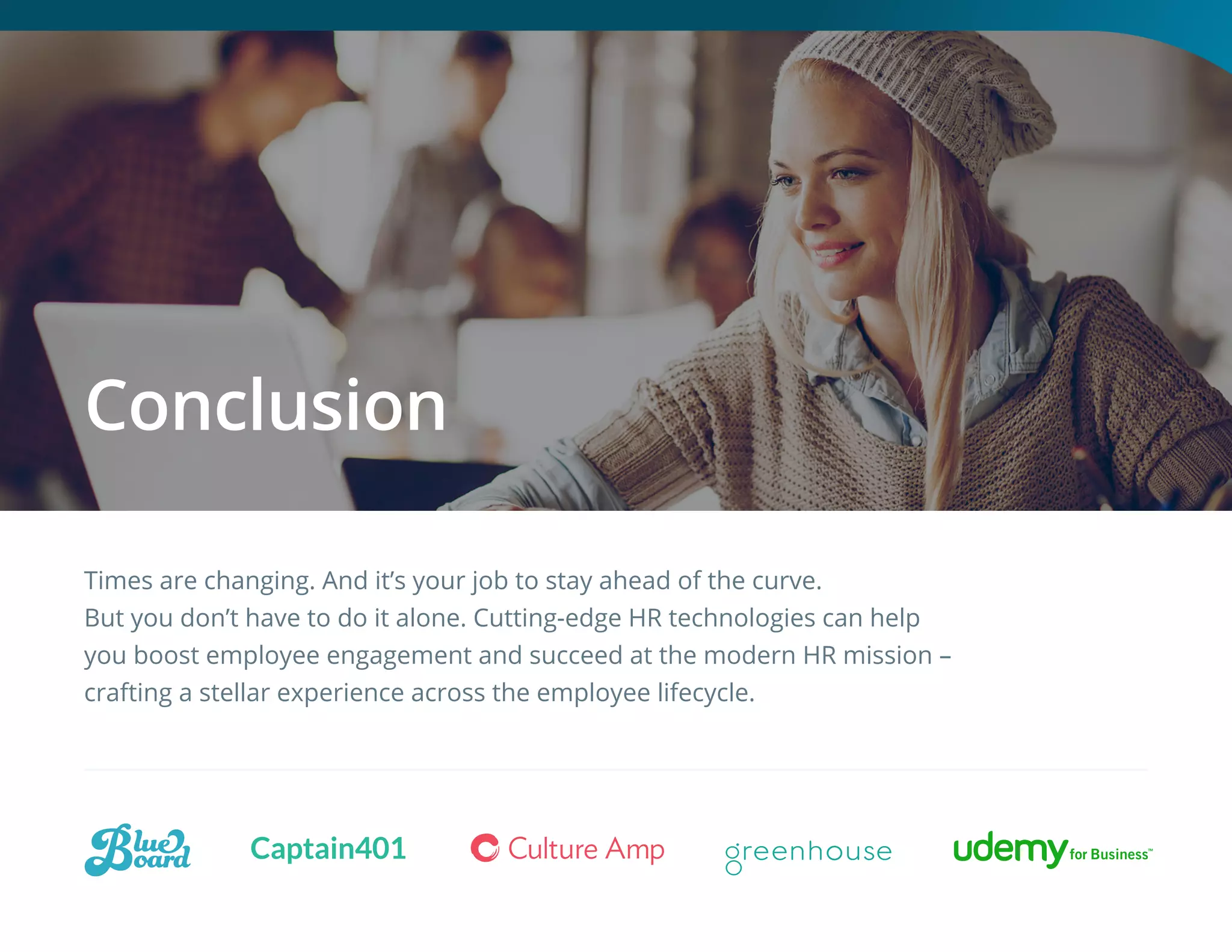 Times are changing. And it’s your job to stay ahead of the curve.
But you don’t have to do it alone. Cutting-edge HR technologies can help
you boost employee engagement and succeed at the modern HR mission –
crafting a stellar experience across the employee lifecycle.
Conclusion
 