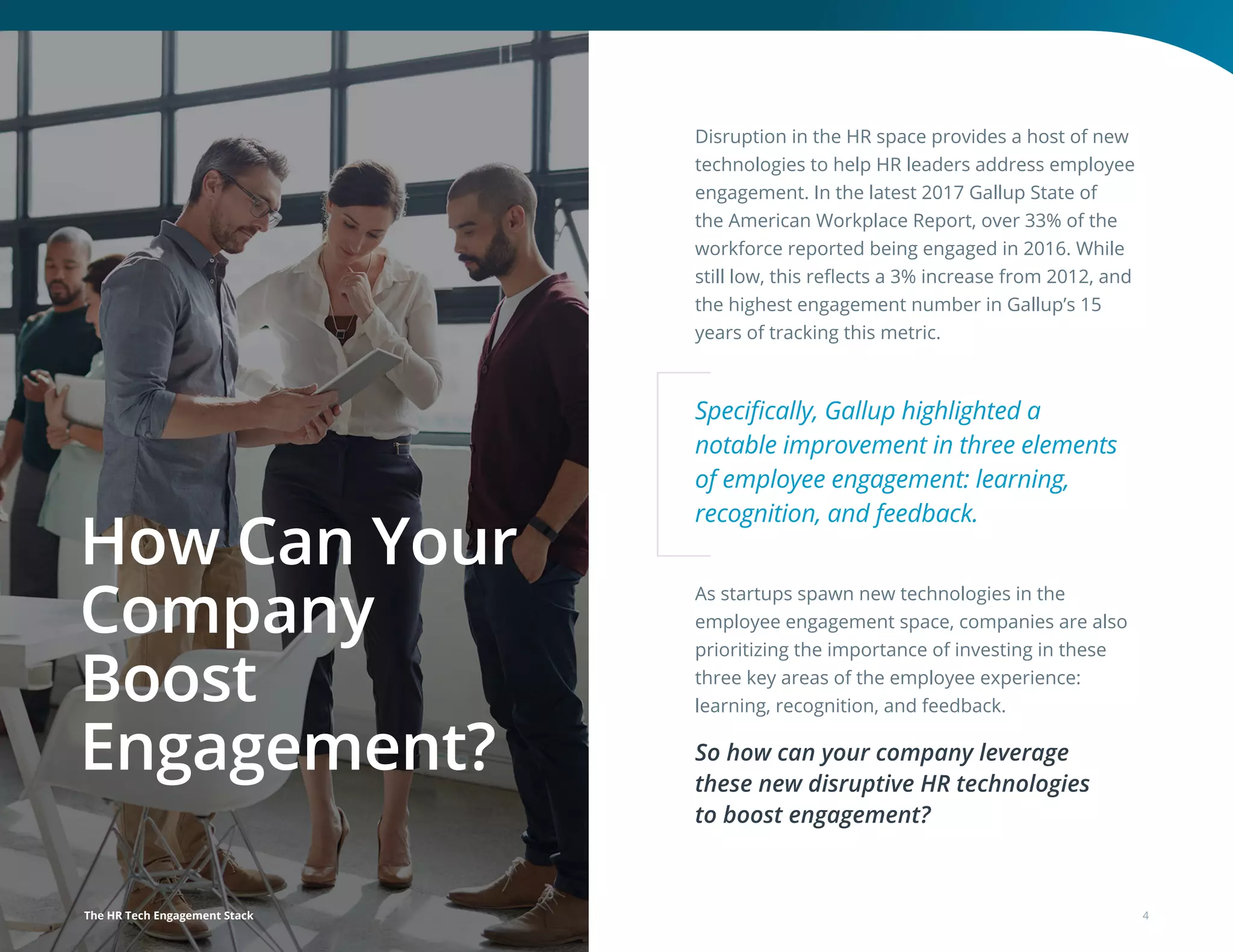 Disruption in the HR space provides a host of new
technologies to help HR leaders address employee
engagement. In the latest 2017 Gallup State of
the American Workplace Report, over 33% of the
workforce reported being engaged in 2016. While
still low, this reflects a 3% increase from 2012, and
the highest engagement number in Gallup’s 15
years of tracking this metric.
As startups spawn new technologies in the
employee engagement space, companies are also
prioritizing the importance of investing in these
three key areas of the employee experience:
learning, recognition, and feedback.
So how can your company leverage
these new disruptive HR technologies
to boost engagement?
How Can Your
Company
Boost
Engagement?
Specifically, Gallup highlighted a
notable improvement in three elements
of employee engagement: learning,
recognition, and feedback.
The HR Tech Engagement Stack 4
 