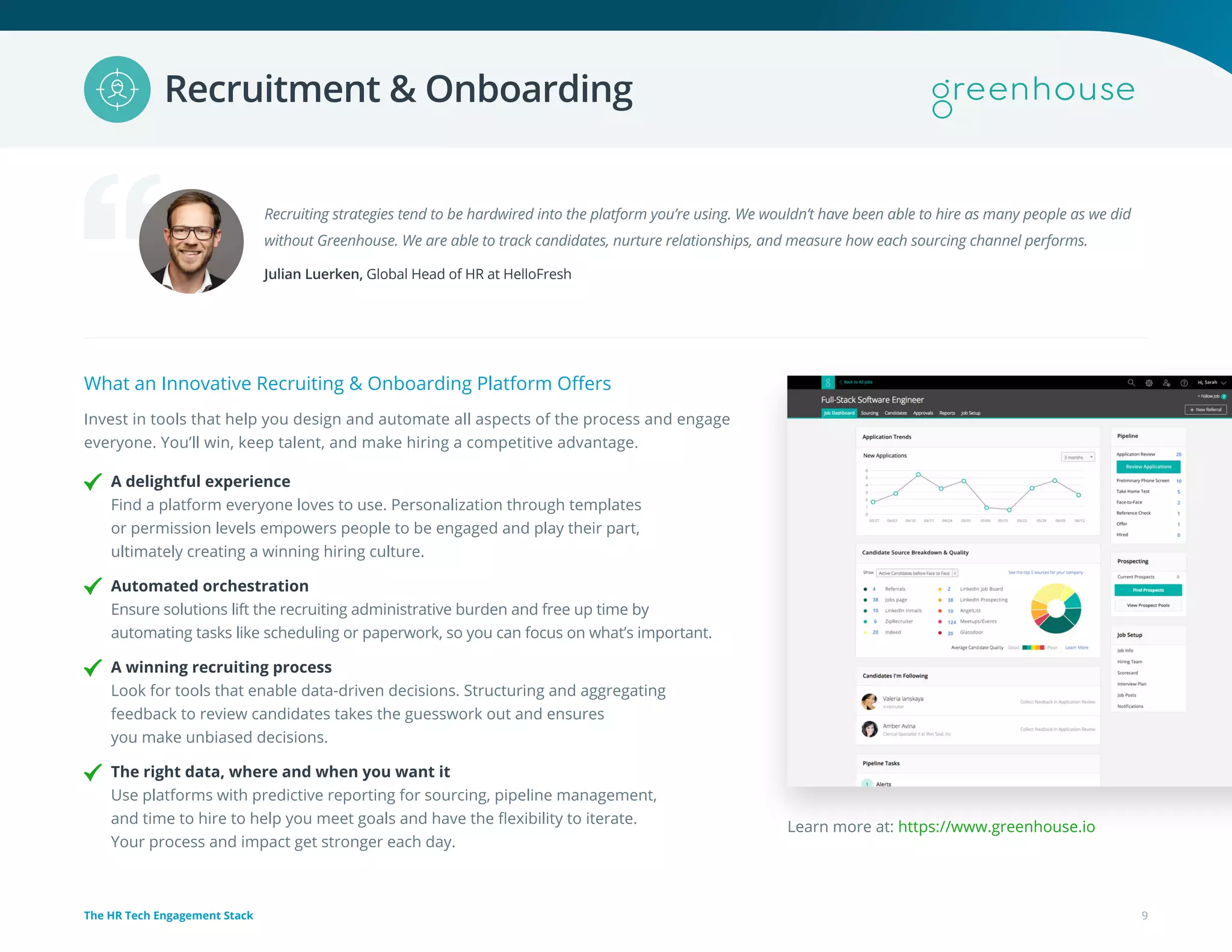 Recruiting strategies tend to be hardwired into the platform you’re using. We wouldn’t have been able to hire as many people as we did
without Greenhouse. We are able to track candidates, nurture relationships, and measure how each sourcing channel performs.
Julian Luerken, Global Head of HR at HelloFresh
What an Innovative Recruiting & Onboarding Platform Offers
Invest in tools that help you design and automate all aspects of the process and engage
everyone. You’ll win, keep talent, and make hiring a competitive advantage.
A delightful experience
Find a platform everyone loves to use. Personalization through templates
or permission levels empowers people to be engaged and play their part,
ultimately creating a winning hiring culture.
Automated orchestration
Ensure solutions lift the recruiting administrative burden and free up time by
automating tasks like scheduling or paperwork, so you can focus on what’s important.
A winning recruiting process
Look for tools that enable data-driven decisions. Structuring and aggregating
feedback to review candidates takes the guesswork out and ensures
you make unbiased decisions.
The right data, where and when you want it
Use platforms with predictive reporting for sourcing, pipeline management,
and time to hire to help you meet goals and have the flexibility to iterate.
Your process and impact get stronger each day.
Learn more at: https://www.greenhouse.io
9The HR Tech Engagement Stack
Recruitment & Onboarding
 