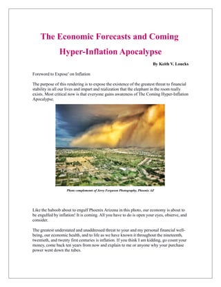 The Economic Forecasts and Coming
Hyper-Inflation Apocalypse
By Keith V. Loucks
Foreword to Expose’ on Inflation
The purpose of this rendering is to expose the existence of the greatest threat to financial
stability in all our lives and impart and realization that the elephant in the room really
exists. Most critical now is that everyone gains awareness of The Coming Hyper-Inflation
Apocalypse.
Photo complements of Jerry Ferguson Photography, Phoenix AZ
Like the haboob about to engulf Phoenix Arizona in this photo, our economy is about to
be engulfed by inflation! It is coming. All you have to do is open your eyes, observe, and
consider.
The greatest understated and unaddressed threat to your and my personal financial well-
being, our economic health, and to life as we have known it throughout the nineteenth,
twentieth, and twenty first centuries is inflation. If you think I am kidding, go count your
money, come back ten years from now and explain to me or anyone why your purchase
power went down the tubes.
The Coming Hyper-Inflation
 