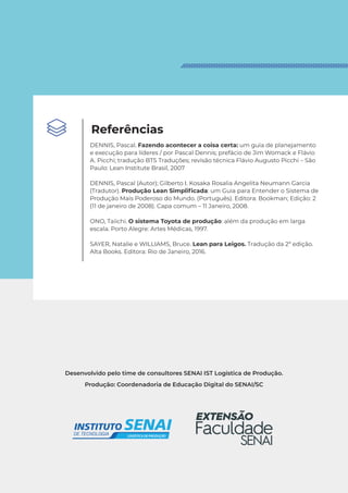 Desenvolvido pelo time de consultores SENAI IST Logística de Produção.
Produção: Coordenadoria de Educação Digital do SENAI/SC
Referências
DENNIS, Pascal. Fazendo acontecer a coisa certa: um guia de planejamento
e execução para líderes / por Pascal Dennis; prefácio de Jim Womack e Flávio
A. Picchi; tradução BTS Traduções; revisão técnica Flávio Augusto Picchi – São
Paulo: Lean Institute Brasil, 2007
DENNIS, Pascal (Autor); Gilberto I. Kosaka Rosalia Angelita Neumann Garcia
(Tradutor). Produção Lean Simplificada: um Guia para Entender o Sistema de
Produção Mais Poderoso do Mundo. (Português). Editora: Bookman; Edição: 2
(11 de janeiro de 2008). Capa comum – 11 Janeiro, 2008.
ONO, Taiichi. O sistema Toyota de produção: além da produção em larga
escala. Porto Alegre: Artes Médicas, 1997.
SAYER, Natalie e WILLIAMS, Bruce. Lean para Leigos. Tradução da 2ª edição.
Alta Books. Editora: Rio de Janeiro, 2016.
 