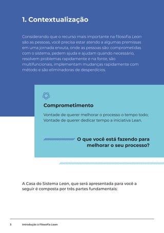 1. Contextualização
Considerando que o recurso mais importante na filosofia Lean
são as pessoas, você precisa estar atendo a algumas premissas
em uma jornada enxuta, onde as pessoas são: comprometidas
com o sistema, pedem ajuda e ajudam quando necessário,
resolvem problemas rapidamente e na fonte, são
multifuncionais, implementam mudanças rapidamente com
método e são eliminadoras de desperdícios.
A Casa do Sistema Lean, que será apresentada para você a
seguir é composta por três partes fundamentais:
Vontade de querer melhorar o processo o tempo todo;
Vontade de querer dedicar tempo a iniciativa Lean.
Comprometimento
O que você está fazendo para
melhorar o seu processo?
3 Introdução à Filosofia Lean
 