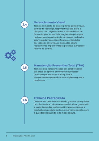 Manutenção Preventiva Total (TPM)
Gerenciamento Visual
Técnica composta de quatro pilares: gestão visual,
padrão da liderança, responsabilização diária e
disciplina. Seu objetivo maior é disponibilizar de
forma simples e clara informações dos principais
parâmetros da produção de modo que os desvios
sejam rapidamente identificados, entendidos
por todos os envolvidos e que ações sejam
rapidamente implementadas para que o processo
retorne ao padrão.
2.4
Técnicas que norteiam ações dos colaboradores
das áreas de apoio e envolvidos no processo
produtivo para manter as máquinas e
equipamentos operando em condições seguras e
produtivas.
2.5
Trabalho Padronizado
Consiste em descrever o método, garantir os requisitos
de mão de obra, máquina e matéria-prima, garantindo
a sustentação das melhorias já implementadas e a
produção do produto certo, no momento correto, com
a qualidade requerida e de modo seguro.
2.6
6 Introdução à Filosofia Lean
 