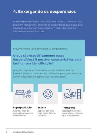 4. Enxergando os desperdícios
Anteriormente falamos que você deve ter foco na sua jornada
Lean em reduzir e/ou eliminar os desperdícios, que é qualquer
atividade que consume recursos sem criar valor para os
clientes externos e internos.
Superprodução Espera Transporte
Fabricar mais do
que o cliente precisa
no momento.
Esperar por algo
para poder fazer o
trabalho.
Deslocar materiais
ou produtos mais do
que o necessário.
Provavelmente você deve estar se perguntando:
O que são especificamente esses
desperdícios? É possível caracterizá-los para
facilitar sua identificação?
A seguir respondemos as perguntas citadas acima de
forma ilustrada e com simples definições para guiar você na
identificação dos 8 desperdícios nos processos.
9 Introdução à Filosofia Lean
 