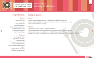 Receitas salgadas                                                                                             10
                                                                                                                                                                     10

                                                       Hot dog de assadeira


           Ingredientes                   Passo-a-passo
                            Massa         Massa
                1 xícara (chá) de leite   1. Bata os ovos, a salsinha, o leite, o óleo, o sal, o fermento e o açúcar no liquidificador.
                                2 ovos    2. Acrescente essa mistura aos poucos à farinha de trigo, mexendo até que a massa solte das mãos.
                ½ xícara (chá) de óleo    3. Deixe essa massa descansar por 1 hora.
              salsinha picada à gosto
     2 tabletes de fermento biológico     Recheio
          2 colheres (sopa) de açúcar     1. Para o recheio, refogue a cebola, o pimentão e os tomates.
          1 colher (sobremesa) de sal     2. Acrescente o molho de tomate, a mostarda e o catchup. Tempere à gosto e adicione as salsichas.
             ½ kg de farinha de trigo     3. Numa assadeira, coloque metade da massa, o purê de batatas, o molho de salsichas,finalizando com o restante da massa.
                                          4. Pincele com uma gema para dourar. Asse por cerca de 40 minutos em forno em temperatura média, pré-aquecido.
                          Recheio
                1 cebola grande picada
         ½ kg de salsichas em rodelas
                    1 pimentão picado
     2 tomates picados sem sementes
          1/2 lata de molho de tomate
1 xícara de purê de batatas (opcional)
                              orégano
        2 colheres de sopa de catchup
         1 colher de sopa de mostarda
 