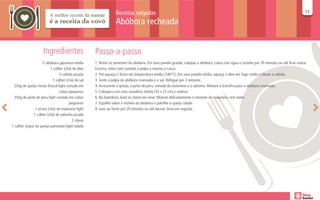 Receitas salgadas                                                                                                      11
                                                                                                                                                                                        11

                                                                 Abóbora recheada


                     Ingredientes                   Passo-a-passo
                     ½ abóbora japonesa média       1. Retire as sementes da abóbora. Em uma panela grande, coloque a abóbora, cubra com água e cozinhe por 30 minutos ou até ficar macia.
                           1 colher (chá) de óleo   Escorra, retire com cuidado a polpa e reserve a casca.
                                ½ cebola picada     2. Pré-aqueça o forno em temperatura média (180°C). Em uma panela média, aqueça o óleo em fogo médio e doure a cebola.
                            1 colher (chá) de sal   3. Junte a polpa da abóbora reservada e o sal. Refogue por 2 minutos.
 250g de queijo minas frescal light cortado em      4. Acrescente o queijo, o peito de peru, metade da maionese e a salsinha. Misture e transfira para a abóbora reservada.
                                 cubos pequenos     5. Coloque-a em uma assadeira média (33 x 23 cm) e reserve.
  250g de peito de peru light cortado em cubos      6. Na batedeira, bata as claras em neve. Misture delicadamente o restante da maionese, sem bater.
                                       pequenos     7. Espalhe sobre o recheio da abóbora e polvilhe o queijo ralado
                1 xícara (chá) de maionese light    8. Leve ao forno por 20 minutos ou até dourar. Sirva em seguida.
               1 colher (chá) de salsinha picada
                                         2 claras
1 colher (sopa) de queijo parmesão light ralado
 