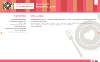 Receitas salgadas                                                                                                       17
                                                                                                                                                                                     17

                                                             Franguinho de Vó


                 Ingredientes                   Passo-a-passo
           6 sobrecoxas de frango sem pele      1. Tempere o frango com alho e sal. Coloque na panela de pressão junto com as batatas e água. Cozinhe por 30 minutos (após pegar pressão,
         6 batatas médias cortadas ao meio      pra ficar bem macio) no fogo baixo.
                           1 ½ litro de água    2. Acrescente o molho de tomate, a páprica a salsinha e outros temperos que você goste (salsinha, pimenta, coentro, por exemplo).
       1 colher (sobremesa) de alho picado      3. Deixe “apurar” por mais 10 minutos no fogo baixo até engrossar um pouquinho o caldo.
                   1 colher (chá) de páprica    4. Sirva com arroz branco.
4 tomates grandes sem pele e sem semente
                    batidos no liquidificador
    sal, salsinha e outros temperos a gosto
 