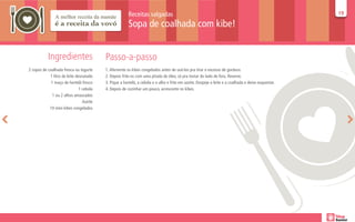 Receitas salgadas                                                                            19
                                                                                                                                                     19

                                                        Sopa de coalhada com kibe!


           Ingredientes                   Passo-a-passo
2 copos de coalhada fresca ou iogurte     1. Afervente os kibes congelados antes de usá-los pra tirar o excesso de gordura.
            1 litro de leite desnatado    2. Depois frite-os com uma pitada de óleo, só pra tostar do lado de fora. Reserve.
             1 maço de hortelã fresco     3. Pique a hortelã, a cebola e o alho e frite em azeite. Despeje o leite e a coalhada e deixe esquentar.
                               1 cebola   4. Depois de cozinhar um pouco, acrescente os kibes.
              1 ou 2 alhos amassados
                                 Azeite
            10 mini kibes congelados
 