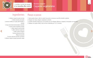 Receitas salgadas                                                                                   32
                                                                                                                                                                  32

                                                              Caçarola vegetariana


                  Ingredientes                    Passo-a-passo
          2 colheres (sopa) de azeite de oliva    1. Numa panela, doure o alho no azeite. Acrescente as cenouras, couve-flor, brócolis e palmito.
                  2 dentes de alho amassados      2. Tempere com salsa, orégano, manjericão e pimenta.
3 cenouras médias em cubos aferventadas e         3. Cozinhe mexendo sempre por 5 ou 6 minutos em um refratário. Misture os vegetais à mussarela e ao macarrão.
                                        picadas   4. Salpique com queijo ralado e leve ao forno moderado por 10 a 15 minutos.
 2 maços de brócolis aferventados e picados
          2 xícaras (chá) de palmitos picados
               1 colher (sopa) de salsa picada
                 1 colher (café) de manjericão
                     1 colher (café de orégano
                   1 pita de pimenta-do-reino
                            400g de mussarela
      4 xícaras (chá) de macarrão conchinha
4 colheres (sopa) de queijo parmesão ralado
 