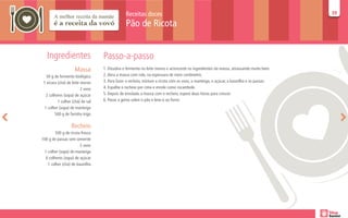 Receitas doces                                                                            39
                                                                                                                                         39

                                               Pão de Ricota


   Ingredientes                   Passo-a-passo
                    Massa         1. Dissolva o fermento no leite morno e acrescente os ingredientes da massa, amassando muito bem.
   50 g de fermento biológico     2. Abra a massa com rolo, na espessura de meio centímetro.
 1 xícara (chá) de leite morno    3. Para fazer o recheio, misture a ricota com os ovos, a manteiga, o açúcar, a baunilha e as passas.
                         2 ovos   4. Espalhe o recheio por cima e enrole como rocambole.
   2 colheres (sopa) de açúcar    5. Depois de enrolada a massa com o recheio, espere duas horas para crescer.
          1 colher (chá) de sal   6. Passe a gema sobre o pão e leve-o ao forno
  1 colher (sopa) de manteiga
         500 g de farinha trigo

                  Recheio
        500 g de ricota fresca
100 g de passas sem semente
                       2 ovos
 1 colher (sopa) de manteiga
  6 colheres (sopa) de açúcar
   1 colher (chá) de baunilha
 