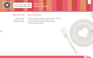 Receitas doces                                                  47
                                                                                                          47

                                          Delícia da hora


Ingredientes                 Passo-a-passo
       500 g de goiabada     1. Coloque a goiabada em pedacinhos e os cremes de leite no liquidificador
2 litros de creme de leite   2. Dê uma batida rápida, permitindo que fique uns carocinhos
 3 unidades de maracujá      3. Despeje num recipiente e acrescentar a polpa dos maracujás
                             4. Deixe na geladeira e sirva gelado.
 