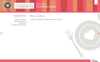 Receitas doces                                             48
                                                                                                           48

                                                Chambinho caseiro


     Ingredientes                  Passo-a-passo
       3 latas de creme de leite   1. Bata tudo no liquidificador e coloque na geladeira por 30 minutos.
     1 lata de leite condensado
               1 iogurte natural
1 sachê de suco sabor morango
 