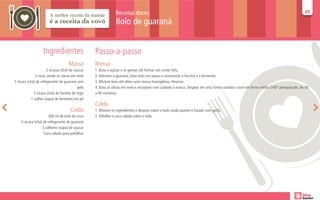 Receitas doces                                                                                                       49
                                                                                                                                                                                     49

                                                                Bolo de guaraná


                    Ingredientes                   Passo-a-passo
                                     Massa         Massa
                      2 xícaras (chá) de açúcar    1. Bata o açúcar e as gemas até formar um creme fofo.
               5 ovos, sendo as claras em neve     2. Adicione o guaraná, bata mais um pouco e acrescente a farinha e o fermento.
1 xícara (chá) de refrigerante de guaraná sem      3. Misture bem até obter uma massa homogênea. Reserve.
                                            gelo   4. Bata as claras em neve e incorpore com cuidado à massa. Despeje em uma forma untada e asse em forno médio (180° preaquecido, de 30
              3 xícara (chá) de farinha de trigo   a 40 minutos).
            1 colher (sopa) de fermento em pó
                                                   Calda
                                      Calda        1. Misture os ingredientes e despeje sobre o bolo ainda quente e furado com garfo.
                       200 ml de leite de coco     2. Polvilhe o coco ralado sobre o bolo.
    ½ xícara (chá) de refrigerante de guaraná
                  3 colheres (sopa) de açucar
                   Coco ralado para polvilhar
 