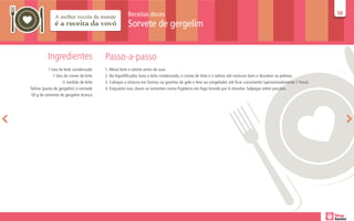 Receitas doces                                                                                              50
                                                                                                                                                                  50

                                                      Sorvete de gergelim


          Ingredientes                   Passo-a-passo
           1 lata de leite condensado    1. Mexa bem o tahine antes de usar.
              1 lata de creme de leite   2. No liquidificador, bata o leite condensado, o creme de leite e o tahine até misturar bem e dissolver as pelotas.
                    ½ medida de leite    3. Coloque a mistura em formas ou gavetas de gelo e leve ao congelador até ficar consistente (aproximadamente 1 hora).
Tahine (pasta de gergelim) à vontade     4. Enquanto isso, doure as sementes numa frigideira em fogo brando por 6 minutos. Salpique sobre porções.
 50 g de semente de gergelim branca
 